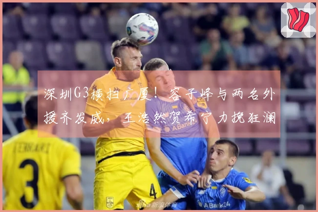 深圳G3横扫广厦!容子峰与两名外援齐发威,王浩然贺希宁力挽狂澜,广厦表现失常