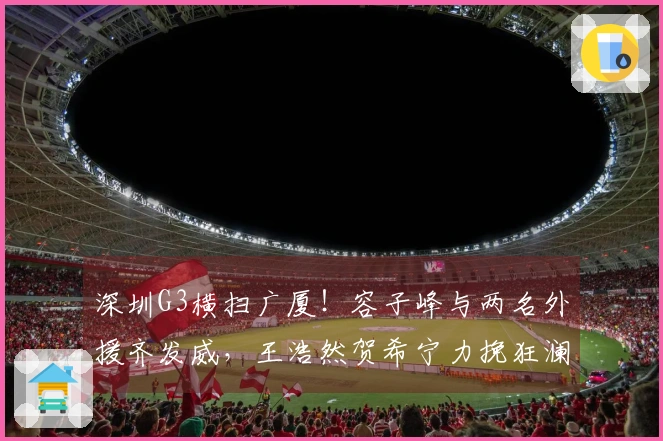 深圳G3横扫广厦！容子峰与两名外援齐发威，王浩然贺希宁力挽狂澜，广厦表现失常